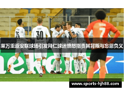 莱万重返安联球场引发拜仁球迷愤怒指责其背叛与忘恩负义